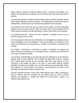 Según algunos autores la infancia debería tener un proceso para llegar a ser
adultos; las escuelas que compartían con los adultos ahora solo seria para niños y
jóvenes.
Las escuelas estarían en lugares donde pudieran estar cómodos y también que les
dieron tareas distintas a las de los adultos. Se implementó la división entre niños y
adolescentes, mientras que a los menores los separaban de las escuelas.
La sociedad se dio cuenta de que por parte de los adultos no había respuestas
positivas sino que había violencia, ellos no querían que lo mismo pasara con los
niños cuando crecieran y por ello comenzaron a tener más interés en sus infantes.
La sociedad descubrió acerca del “amor maternal”
crianza o porque era una moda.

pensaban que era por la

En otros países los niños les eran indiferentes y los entregaban a nodrizas, se tenía
poca sensibilidad a los niños fallecidos. Eso hizo sensibles a las nodrizas e hizo
crecer un sentimiento en la sociedad que modifico a los adultos, en especial a las
mujeres.
Las mujeres comenzaron a dedicarse a estudiar, se definían en mujeres que
tenían recursos; la sociedad aun no aceptaba al niño, y olvidaron dos funciones de
una mujer: ser esposa y madre.
Las personas abandonaban a sus hijos para tratar de sobrevivir y es ahí donde se
dudaba sobre el amor fraternal. Pero a finales del siglo XVIII al Rey le intereso
tener mucha gente viviendo en sus territorios para tener más riqueza, así que
convenció a las mujeres de tener a sus hijos, lo cual mostro algunas mujeres
sensibles. Se decía que trataban así a sus hijos porque en el pasado ellos habían
sido tratados así, se les pedía a los padres que cambiaran su cultura y que
cambiaran el concepto de niñez el cual era cruel.
Durante el tiempo recurrido de los años 1500 hasta los años 1900 a cambiado la
idea de infancia, pero las conductas de los adultos hacia los niños no tienen
cambios muy drásticos. También los medios de comunicación ayudan a la
relación entre padres e hijo.

 