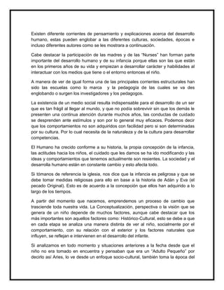 Existen diferente corrientes de pensamiento y explicaciones acerca del desarrollo
humano, estas pueden englobar a las diferentes culturas, sociedades, épocas e
incluso diferentes autores como se les mostrara a continuación.
Cabe destacar la participación de las madres y de las “Nurses” han forman parte
importante del desarrollo humano y de su infancia porque ellas son las que están
en los primeros años de su vida y empiezan a desarrollar carácter y habilidades al
interactuar con los medios que tiene o el entorno entonces el niño.
A manera de ver de igual forma una de las principales corrientes estructurales han
sido las escuelas como lo marca y la pedagogía de las cuales se va des
englobando o surgen los investigadores y los pedagogos.
La existencia de un medio social resulta indispensable para el desarrollo de un ser
que es tan frágil al llegar al mundo, y que no podía sobrevivir sin que los demás le
presenten una continua atención durante muchos años, las conductas de cuidado
se desprenden ante estímulos y son por lo general muy eficaces. Podemos decir
que los comportamientos no son adquiridos con facilidad pero si son determinadas
por su cultura. Por lo cual necesita de la naturaleza y de la cultura para desarrollar
competencias.
El Humano ha crecido conforme a su historia, la propia concepción de la infancia,
las actitudes hacia los niños, el cuidado que les damos se ha ido modificando y las
ideas y comportamientos que tenemos actualmente son resientes. La sociedad y el
desarrolla humano están en constante cambio y esto afecta todo.
Si tómanos de referencia la iglesia, nos dice que la infancia es peligrosa y que se
debe tomar medidas religiosas para ello en base a la historia de Adán y Eva (el
pecado Original). Esto es de acuerdo a la concepción que ellos han adquirido a lo
largo de los tiempos.
A partir del momento que nacemos, emprendemos un proceso de cambio que
trasciende toda nuestra vida. La Conceptualización, perspectiva o la visión que se
genera de un niño depende de muchos factores, aunque cabe destacar que los
más importantes son aquellos factores como: Histórico-Cultural, esto se debe a que
en cada etapa se analiza una manera distinta de ver al niño, socialmente por el
comportamiento, con su relación con el exterior y los factores naturales que
influyen, se reflejan e intervienen en el desarrollo del infante.
Si analizamos en todo momento y situaciones anteriores a la fecha desde que el
niño no era tomado en encuentra y pensaban que era un “Adulto Pequeño” por
decirlo así Aries, lo ve desde un enfoque socio-cultural, también toma la época del

 