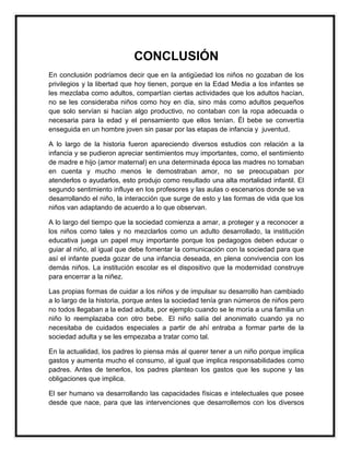 CONCLUSIÓN
En conclusión podríamos decir que en la antigüedad los niños no gozaban de los
privilegios y la libertad que hoy tienen, porque en la Edad Media a los infantes se
les mezclaba como adultos, compartían ciertas actividades que los adultos hacían,
no se les consideraba niños como hoy en día, sino más como adultos pequeños
que solo servían si hacían algo productivo, no contaban con la ropa adecuada o
necesaria para la edad y el pensamiento que ellos tenían. Él bebe se convertía
enseguida en un hombre joven sin pasar por las etapas de infancia y juventud.
A lo largo de la historia fueron apareciendo diversos estudios con relación a la
infancia y se pudieron apreciar sentimientos muy importantes, como, el sentimiento
de madre e hijo (amor maternal) en una determinada época las madres no tomaban
en cuenta y mucho menos le demostraban amor, no se preocupaban por
atenderlos o ayudarlos, esto produjo como resultado una alta mortalidad infantil. El
segundo sentimiento influye en los profesores y las aulas o escenarios donde se va
desarrollando el niño, la interacción que surge de esto y las formas de vida que los
niños van adaptando de acuerdo a lo que observan.
A lo largo del tiempo que la sociedad comienza a amar, a proteger y a reconocer a
los niños como tales y no mezclarlos como un adulto desarrollado, la institución
educativa juega un papel muy importante porque los pedagogos deben educar o
guiar al niño, al igual que debe fomentar la comunicación con la sociedad para que
así el infante pueda gozar de una infancia deseada, en plena convivencia con los
demás niños. La institución escolar es el dispositivo que la modernidad construye
para encerrar a la niñez.
Las propias formas de cuidar a los niños y de impulsar su desarrollo han cambiado
a lo largo de la historia, porque antes la sociedad tenía gran números de niños pero
no todos llegaban a la edad adulta, por ejemplo cuando se le moría a una familia un
niño lo reemplazaba con otro bebe. El niño salía del anonimato cuando ya no
necesitaba de cuidados especiales a partir de ahí entraba a formar parte de la
sociedad adulta y se les empezaba a tratar como tal.
En la actualidad, los padres lo piensa más al querer tener a un niño porque implica
gastos y aumenta mucho el consumo, al igual que implica responsabilidades como
padres. Antes de tenerlos, los padres plantean los gastos que les supone y las
obligaciones que implica.
El ser humano va desarrollando las capacidades físicas e intelectuales que posee
desde que nace, para que las intervenciones que desarrollemos con los diversos

 
