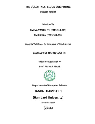 THE DOS ATTACK- CLOUD COMPUTING
PROJECT REPORT
Submitted by
AMEYA VASHISHTH (2013-311-009)
AMIR KHAN (2013-311-010)
in partial fulfillment for the award of the degree of
BACHELOR OF TECHNOLOGY (IT)
Under the supervision of
Prof. AFSHAR ALAM
Department of Computer Science
JAMIA HAMDARD
(Hamdard University)
New Delhi-110062
(2016)
 