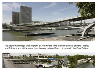 The pedestrian bridge with a length of 304 meters links the new districts of Paris - Bercy
and Tolbiac - and at the same time the new national french library with the Park Tolbiac
 