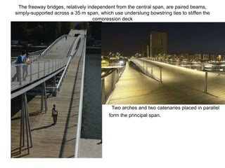 The freeway bridges, relatively independent from the central span, are paired beams,
simply-supported across a 35 m span, which use underslung bowstring ties to stiffen the
                                    compression deck




                                           Two arches and two catenaries placed in parallel
                                         form the principal span.
 