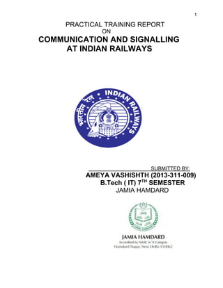 1
PRACTICAL TRAINING REPORT
ON
COMMUNICATION AND SIGNALLING
AT INDIAN RAILWAYS
SUBMITTED BY:
AMEYA VASHISHTH (2013-311-009)
B.Tech ( IT) 7TH
SEMESTER
JAMIA HAMDARD
 