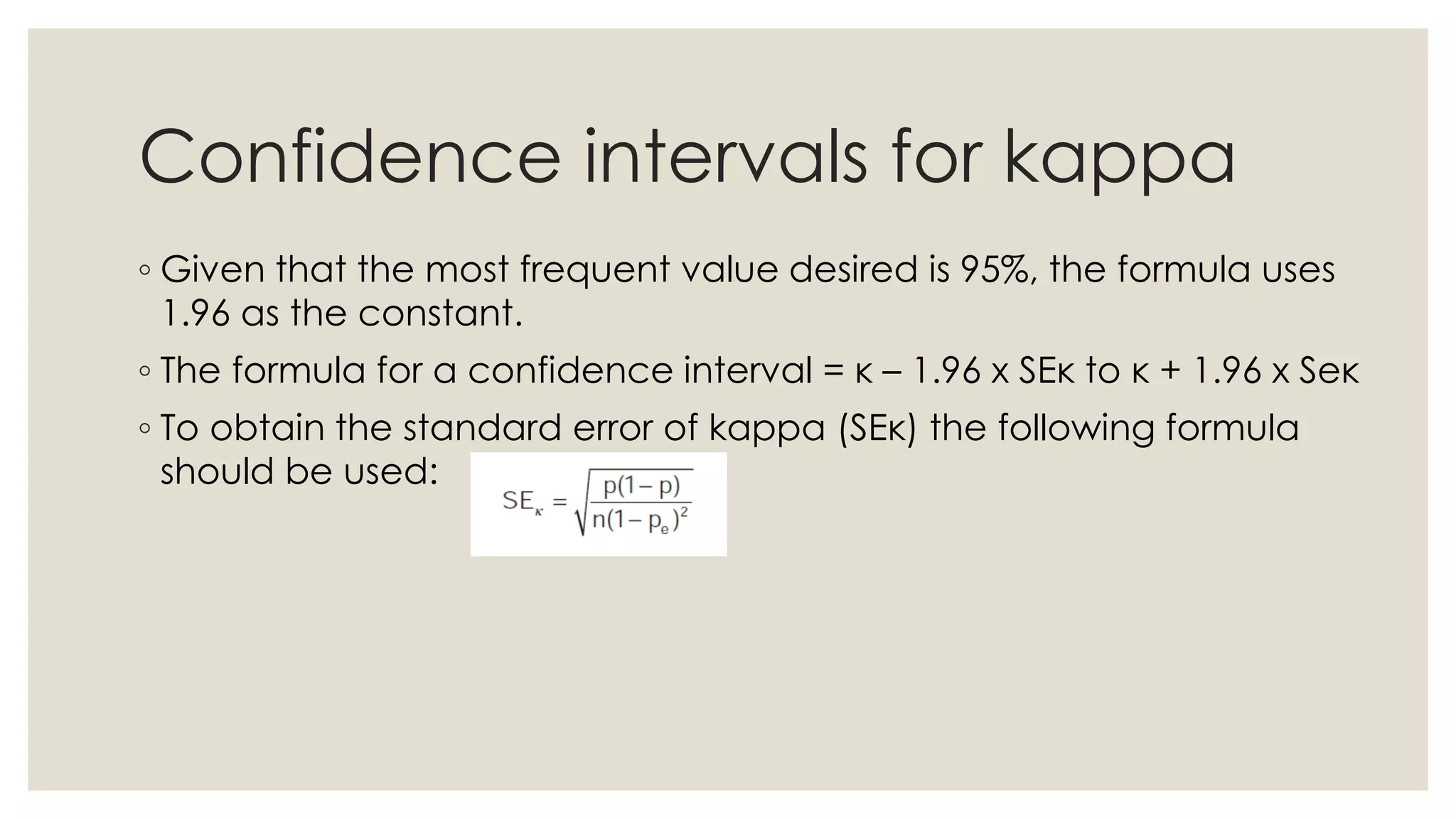 Confidence intervals for kappa
◦ Given that the most frequent value desired is 95%, the formula uses
1.96 as the constant.
◦ The formula for a confidence interval = κ – 1.96 x SEκ to κ + 1.96 x Seκ
◦ To obtain the standard error of kappa (SEκ) the following formula
should be used:
 