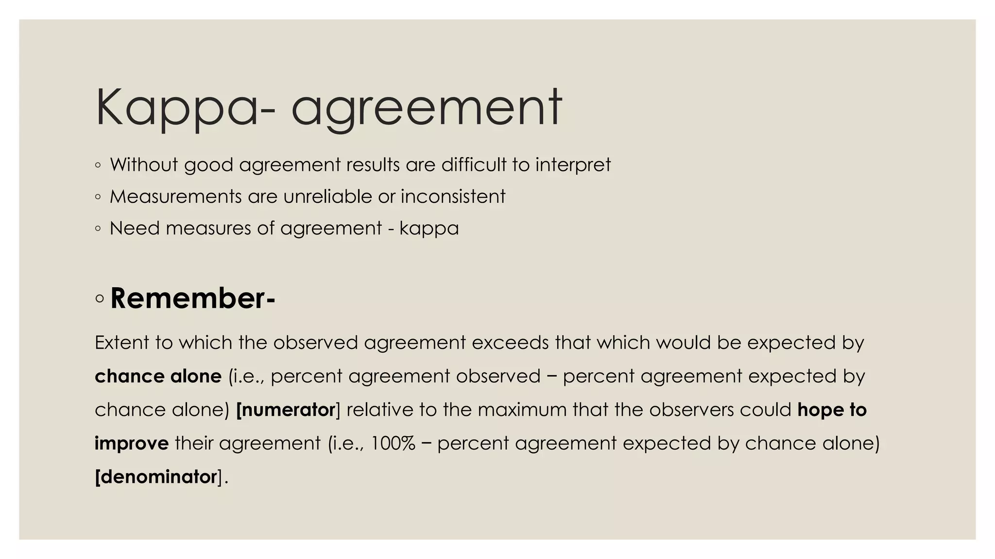 Kappa- agreement
◦ Without good agreement results are difficult to interpret
◦ Measurements are unreliable or inconsistent
◦ Need measures of agreement - kappa
◦ Remember-
Extent to which the observed agreement exceeds that which would be expected by
chance alone (i.e., percent agreement observed − percent agreement expected by
chance alone) [numerator] relative to the maximum that the observers could hope to
improve their agreement (i.e., 100% − percent agreement expected by chance alone)
[denominator].
 