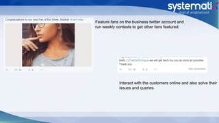 Feature fans on the business twitter account and
run weekly contests to get other fans featured.
Interact with the customers online and also solve their
issues and queries.
 