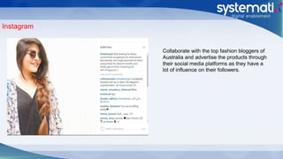 Instagram
Collaborate with the top fashion bloggers of
Australia and advertise the products through
their social media platforms as they have a
lot of influence on their followers.
 