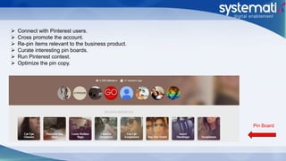  Connect with Pinterest users.
 Cross promote the account.
 Re-pin items relevant to the business product.
 Curate interesting pin boards.
 Run Pinterest contest.
 Optimize the pin copy.
Pin Board
 