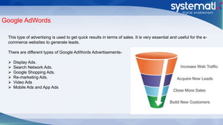 Google AdWords
This type of advertising is used to get quick results in terms of sales. It is very essential and useful for the e-
commerce websites to generate leads.
There are different types of Google AdWords Advertisements-
 Display Ads.
 Search Network Ads.
 Google Shopping Ads.
 Re-marketing Ads.
 Video Ads
 Mobile Ads and App Ads
 