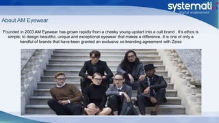 About AM Eyewear
Founded in 2003 AM Eyewear has grown rapidly from a cheeky young upstart into a cult brand . It’s ethos is
simple; to design beautiful, unique and exceptional eyewear that makes a difference. It is one of only a
handful of brands that have been granted an exclusive co-branding agreement with Zeiss
 