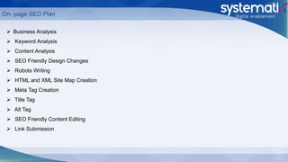 On- page SEO Plan
 Business Analysis
 Keyword Analysis
 Content Analysis
 SEO Friendly Design Changes
 Robots Writing
 HTML and XML Site Map Creation
 Meta Tag Creation
 Title Tag
 Alt Tag
 SEO Friendly Content Editing
 Link Submission
 