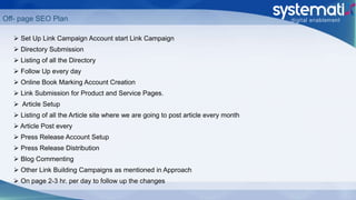  Set Up Link Campaign Account start Link Campaign
 Directory Submission
 Listing of all the Directory
 Follow Up every day
 Online Book Marking Account Creation
 Link Submission for Product and Service Pages.
 Article Setup
 Listing of all the Article site where we are going to post article every month
 Article Post every
 Press Release Account Setup
 Press Release Distribution
 Blog Commenting
 Other Link Building Campaigns as mentioned in Approach
 On page 2-3 hr. per day to follow up the changes
Off- page SEO Plan
 