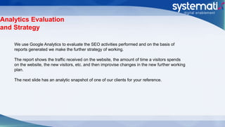 Analytics Evaluation
and Strategy
We use Google Analytics to evaluate the SEO activities performed and on the basis of
reports generated we make the further strategy of working.
The report shows the traffic received on the website, the amount of time a visitors spends
on the website, the new visitors, etc. and then improvise changes in the new further working
plan.
The next slide has an analytic snapshot of one of our clients for your reference.
 
