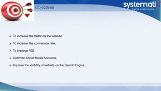 Objectives
 To increase the traffic on the website.
 To increase the conversion rate.
 To improve ROI.
 Optimize Social Media Accounts.
 Improve the visibility of website on the Search Engine.
 