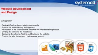 Website Development
and Design
Our approach-
- Review & Analyse the complete requirements.
- Provide the understanding and approach.
- Finalization of the scope of work and work out on the detailed proposal.
- Dividing the work into the milestones.
- Designing, Developing, Testing and Deploying the website.
- Provide the after deployment / maintenance support.
 