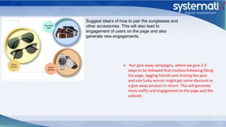 Suggest idea’s of how to pair the sunglasses and
other accessories. This will also lead to
engagement of users on the page and also
generate new engagements.
 Run give away campaigns, where we give 2-3
steps to be followed that involves following/liking
the page, tagging friends and sharing the post
and one lucky winner might get some discount or
a give away product in return. This will generate
more traffic and engagement to the page and the
website.
 