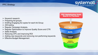 PPC Strategy
 Keyword research.
 Preparing Ad groups.
 Drafting Engaging Ad copies for each Ad Group
 A/B testing.
 Regular Campaign Analysis.
 Regular Optimization to improve Quality Score and CTR
 Sales Analysis
 Reducing CPC and improving ROI
 Adding new keywords and removing non-performing keywords
 Effective Budget Management
 