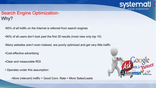 Search Engine Optimization-
Why?
•85% of all traffic on the Internet is referred from search engines
•90% of all users don’t look past the first 30 results (most view only top 10)
•Many websites aren’t even indexed, are poorly optimized and get very little traffic
•Cost-effective advertising
•Clear and measurable ROI
• Operates under this assumption:
–More (relevant) traffic + Good Conv. Rate = More Sales/Leads
 
