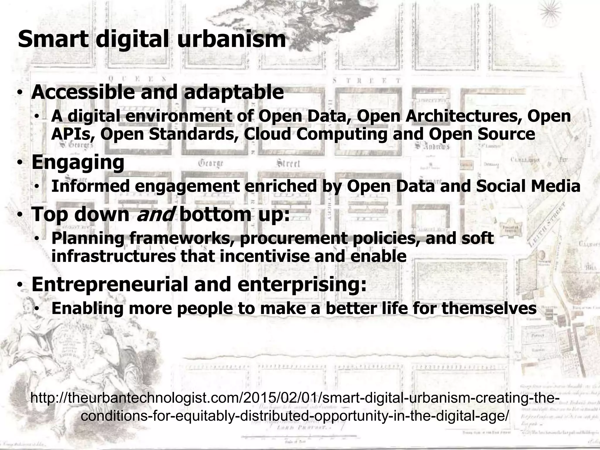 Smart Data & Technology
Smart digital urbanism
• Accessible and adaptable
• A digital environment of Open Data, Open Architectures, Open
APIs, Open Standards, Cloud Computing and Open Source
• Engaging
• Informed engagement enriched by Open Data and Social Media
• Top down and bottom up:
• Planning frameworks, procurement policies, and soft
infrastructures that incentivise and enable
• Entrepreneurial and enterprising:
• Enabling more people to make a better life for themselves
http://theurbantechnologist.com/2015/02/01/smart-digital-urbanism-creating-the-
conditions-for-equitably-distributed-opportunity-in-the-digital-age/
 