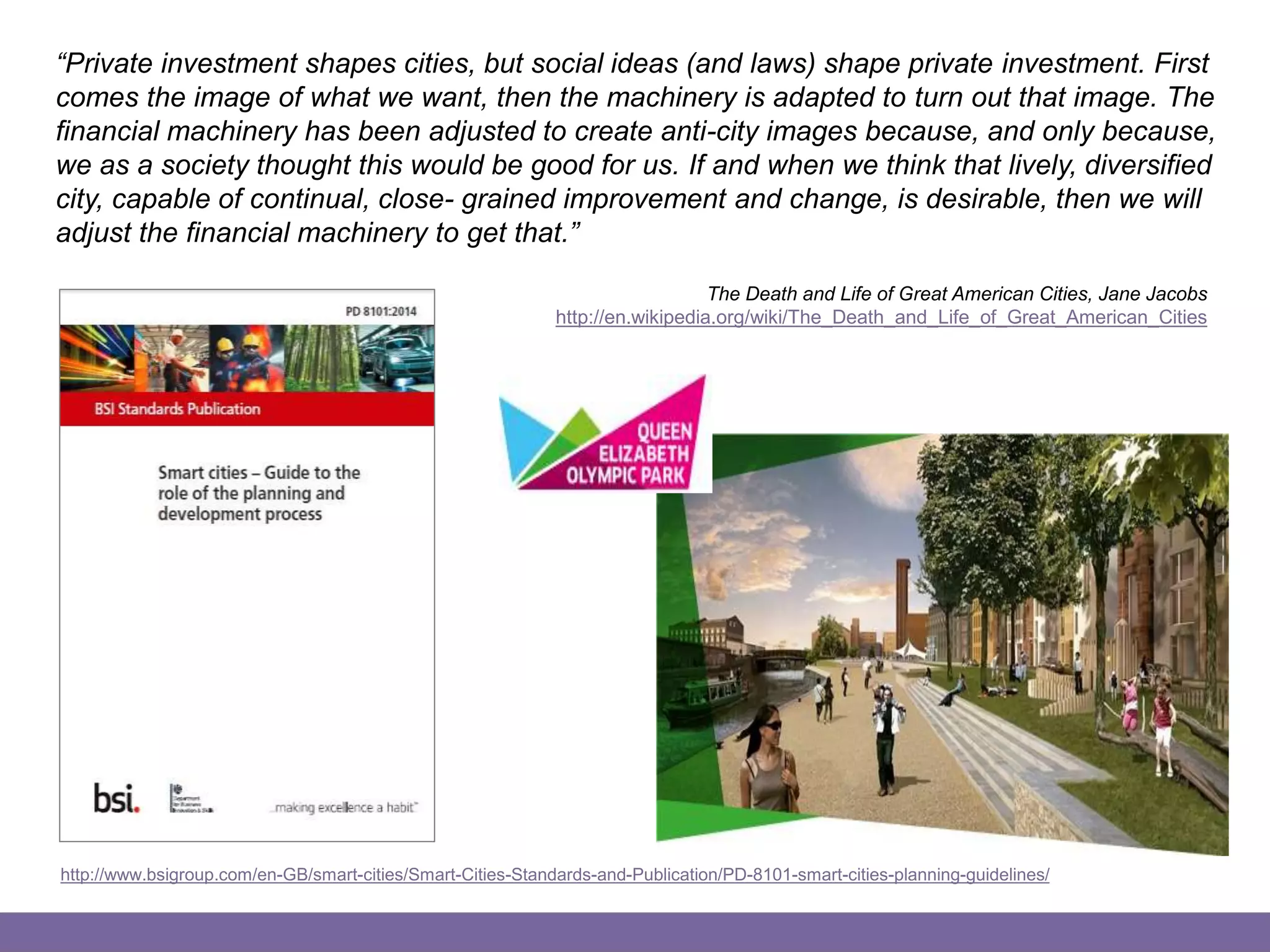 Smart Data & Technology
“Private investment shapes cities, but social ideas (and laws) shape private investment. First
comes the image of what we want, then the machinery is adapted to turn out that image. The
financial machinery has been adjusted to create anti-city images because, and only because,
we as a society thought this would be good for us. If and when we think that lively, diversified
city, capable of continual, close- grained improvement and change, is desirable, then we will
adjust the financial machinery to get that.”
The Death and Life of Great American Cities, Jane Jacobs
http://en.wikipedia.org/wiki/The_Death_and_Life_of_Great_American_Cities
http://www.bsigroup.com/en-GB/smart-cities/Smart-Cities-Standards-and-Publication/PD-8101-smart-cities-planning-guidelines/
 
