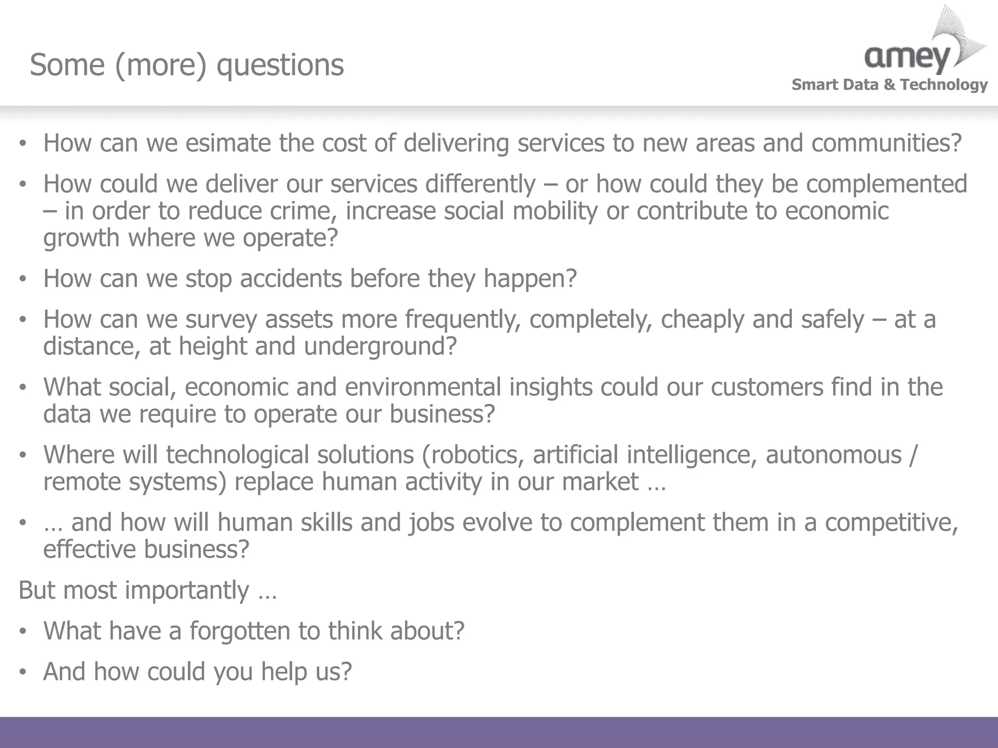 Smart Data & Technology
Some (more) questions
• How can we esimate the cost of delivering services to new areas and communities?
• How could we deliver our services differently – or how could they be complemented
– in order to reduce crime, increase social mobility or contribute to economic
growth where we operate?
• How can we stop accidents before they happen?
• How can we survey assets more frequently, completely, cheaply and safely – at a
distance, at height and underground?
• What social, economic and environmental insights could our customers find in the
data we require to operate our business?
• Where will technological solutions (robotics, artificial intelligence, autonomous /
remote systems) replace human activity in our market …
• … and how will human skills and jobs evolve to complement them in a competitive,
effective business?
But most importantly …
• What have a forgotten to think about?
• And how could you help us?
 