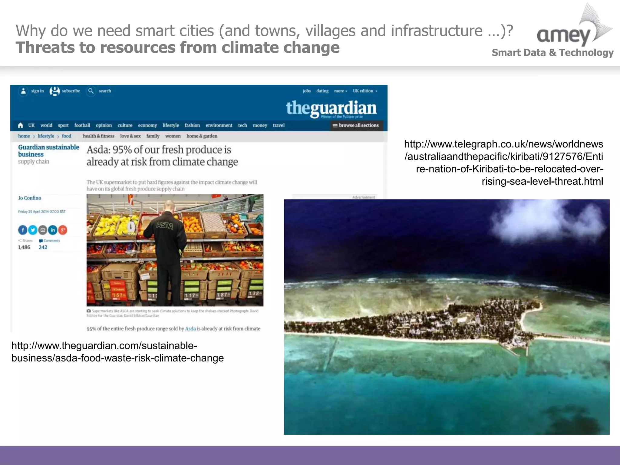Smart Data & Technology
Why do we need smart cities (and towns, villages and infrastructure …)?
Threats to resources from climate change
http://www.theguardian.com/sustainable-
business/asda-food-waste-risk-climate-change
http://www.telegraph.co.uk/news/worldnews
/australiaandthepacific/kiribati/9127576/Enti
re-nation-of-Kiribati-to-be-relocated-over-
rising-sea-level-threat.html
 