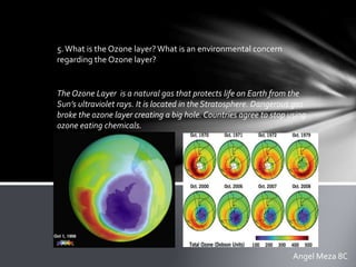 5.What is the Ozone layer?What is an environmental concern
regarding the Ozone layer?
The Ozone Layer is a natural gas that protects life on Earth from the
Sun’s ultraviolet rays. It is located in the Stratosphere. Dangerous gas
broke the ozone layer creating a big hole. Countries agree to stop using
ozone eating chemicals.
Angel Meza 8C
 