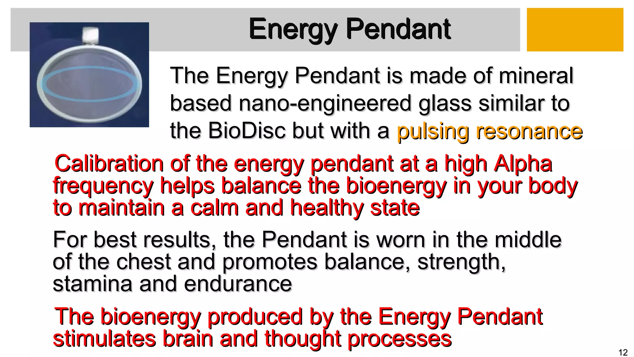 Calibration of the energy pendant at a high AlphaCalibration of the energy pendant at a high Alpha
frequency helps balance the bioenergy in your bodyfrequency helps balance the bioenergy in your body
to maintain a calm and healthy stateto maintain a calm and healthy state
For best results, the Pendant is worn in the middleFor best results, the Pendant is worn in the middle
of the chest and promotes balance, strength,of the chest and promotes balance, strength,
stamina and endurancestamina and endurance
The bioenergy produced by the Energy PendantThe bioenergy produced by the Energy Pendant
stimulates brain and thought processesstimulates brain and thought processes
Energy PendantEnergy Pendant
The Energy Pendant is made of mineralThe Energy Pendant is made of mineral
based nano-engineered glass similar tobased nano-engineered glass similar to
the BioDisc but with athe BioDisc but with a pulsing resonancepulsing resonance
1212
 