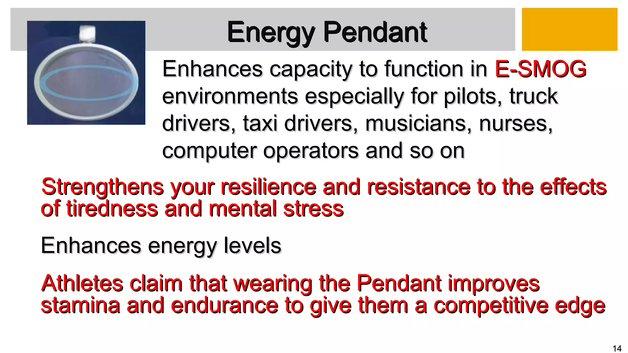 Strengthens your resilience and resistance to the effectsStrengthens your resilience and resistance to the effects
of tiredness and mental stressof tiredness and mental stress
Enhances energy levelsEnhances energy levels
Athletes claim that wearing the Pendant improvesAthletes claim that wearing the Pendant improves
stamina and endurance to give them a competitive edgestamina and endurance to give them a competitive edge
Energy PendantEnergy Pendant
Enhances capacity to function inEnhances capacity to function in E-SMOGE-SMOG
environments especially for pilots, truckenvironments especially for pilots, truck
drivers, taxi drivers,drivers, taxi drivers, musicians,musicians, nurses,nurses,
computer operators and so oncomputer operators and so on
1414
 
