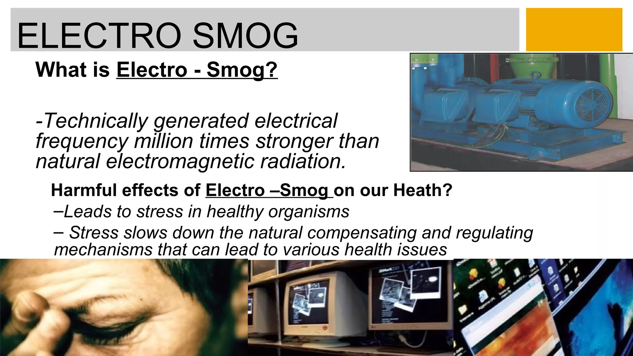 What is Electro - Smog?
-Technically generated electrical
frequency million times stronger than
natural electromagnetic radiation.
ELECTRO SMOG
Harmful effects of Electro –Smog on our Heath?
–Leads to stress in healthy organisms
– Stress slows down the natural compensating and regulating
mechanisms that can lead to various health issues
 