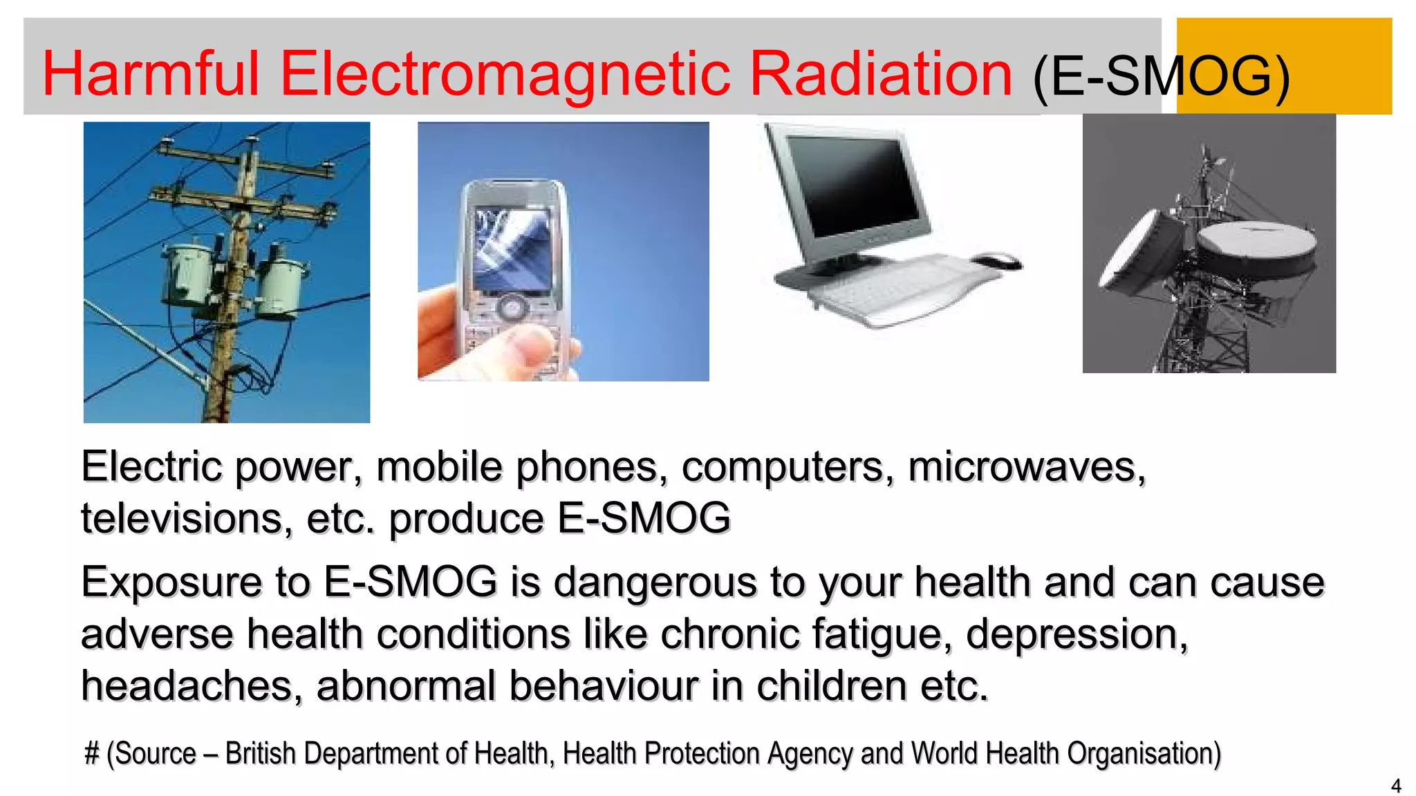 Harmful Electromagnetic Radiation (E-SMOG)
44
Electric power, mobile phones, computers, microwaves,Electric power, mobile phones, computers, microwaves,
televisions, etc. produce E-SMOGtelevisions, etc. produce E-SMOG
Exposure to E-SMOG is dangerous to your health and can causeExposure to E-SMOG is dangerous to your health and can cause
adverse health conditions like chronic fatigue, depression,adverse health conditions like chronic fatigue, depression,
headaches, abnormal behaviour in children etc.headaches, abnormal behaviour in children etc.
# (Source – British Department of Health, Health Protection Agency and World Health Organisation)# (Source – British Department of Health, Health Protection Agency and World Health Organisation)
 