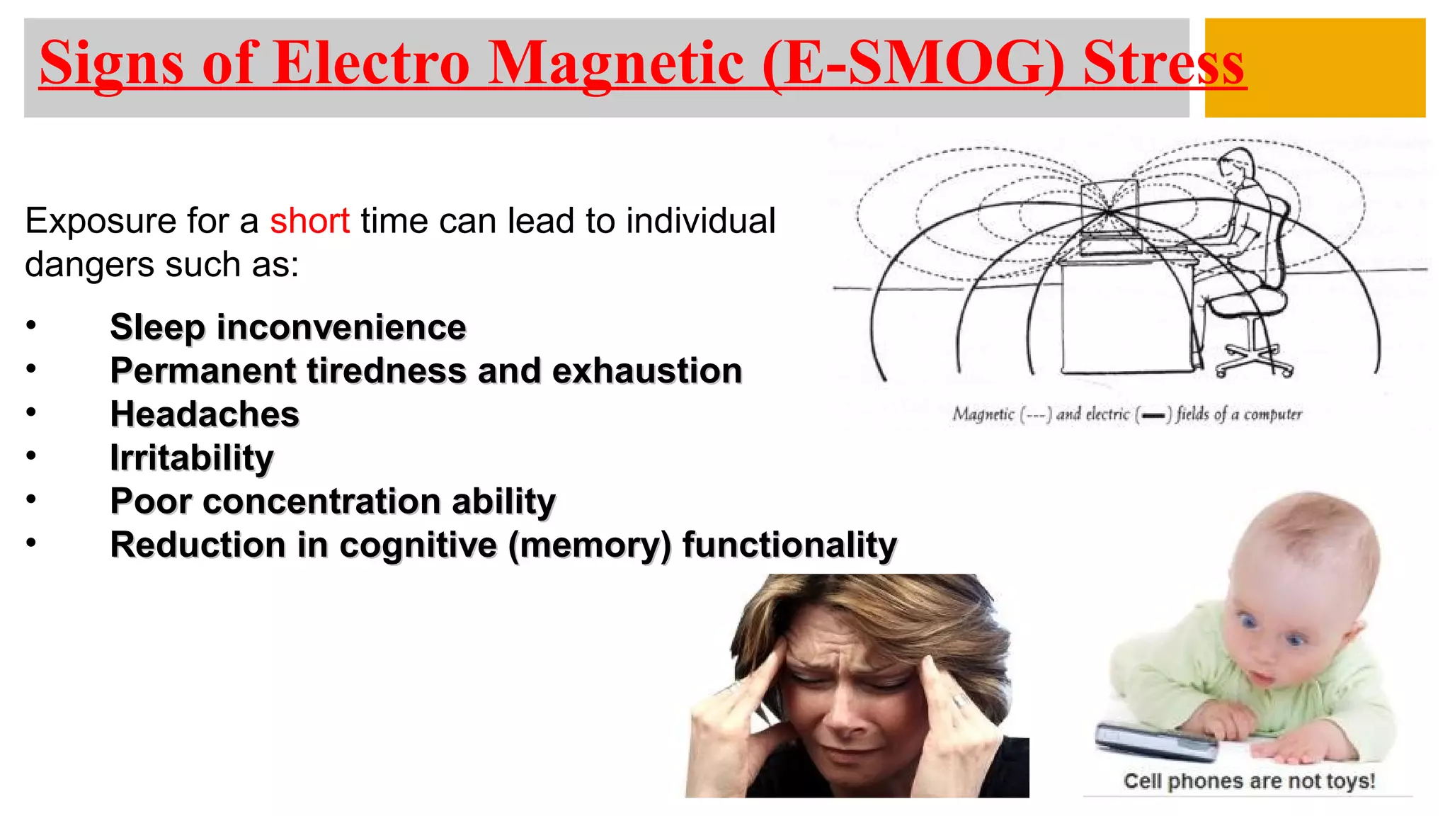 Exposure for a short time can lead to individual
dangers such as:
• Sleep inconvenienceSleep inconvenience
• Permanent tiredness and exhaustionPermanent tiredness and exhaustion
• HeadachesHeadaches
• IrritabilityIrritability
• Poor concentration abilityPoor concentration ability
• Reduction in cognitive (memory) functionalityReduction in cognitive (memory) functionality
Signs of Electro Magnetic (E-SMOG) Stress
 