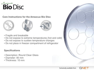 Care Instructions for the Amezcua Bio Disc




 • Fragile and breakable
 • Do not expose to extreme temperatures (hot and cold)
 • Do not expose to sudden temperature changes
 • Do not place in freezer compartment of refrigerator


 Specifications

 • Description: Round Clear Glass
 • Diameter: 90 mm
 • Thickness: 10 mm
 