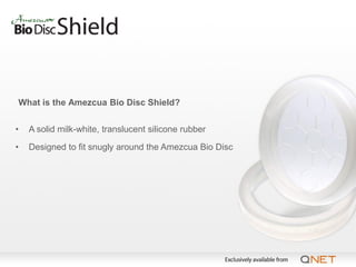 What is the Amezcua Bio Disc Shield?


•   A solid milk-white, translucent silicone rubber

•   Designed to fit snugly around the Amezcua Bio Disc
 