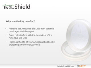 What are the key benefits?


•   Protects the Amezcua Bio Disc from potential
    breakages and damages
•   Does not interfere with the behaviour of the
    Amezcua Bio Disc
•   Prolongs the life of your Amezcua Bio Disc by
    protecting it from everyday use
 