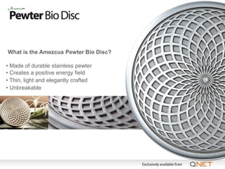 What is the Amezcua Pewter Bio Disc?

• Made of durable stainless pewter
• Creates a positive energy field
• Thin, light and elegantly crafted
• Unbreakable
 