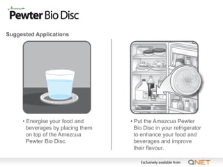 Suggested Applications




     • Energise your food and      • Put the Amezcua Pewter
       beverages by placing them     Bio Disc in your refrigerator
       on top of the Amezcua         to enhance your food and
       Pewter Bio Disc.              beverages and improve
                                     their flavour.
 