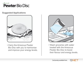 Suggested Applications




    • Carry the Amezcua Pewter          • Wash groceries with water
      Bio Disc with you to harmonise      treated with the Amezcua
      and improve your energy levels.     Pewter Bio Disc to boost
                                          their flavour and energy levels.
 