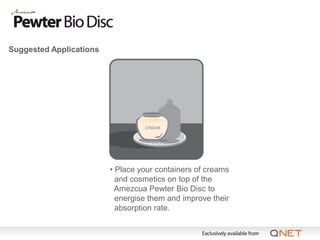 Suggested Applications




                         • Place your containers of creams
                           and cosmetics on top of the
                           Amezcua Pewter Bio Disc to
                           energise them and improve their
                           absorption rate.
 