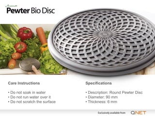 Care Instructions              Specifications

• Do not soak in water         • Description: Round Pewter Disc
• Do not run water over it     • Diameter: 90 mm
• Do not scratch the surface   • Thickness: 6 mm
 