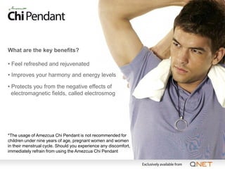 What are the key benefits?

• Feel refreshed and rejuvenated
• Improves your harmony and energy levels

• Protects you from the negative effects of
  electromagnetic fields, called electrosmog




*The usage of Amezcua Chi Pendant is not recommended for
children under nine years of age, pregnant women and women
in their menstrual cycle. Should you experience any discomfort,
immediately refrain from using the Amezcua Chi Pendant
 