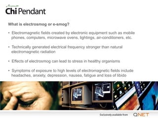 What is electrosmog or e-smog?

• Electromagnetic fields created by electronic equipment such as mobile
  phones, computers, microwave ovens, lightings, air-conditioners, etc.

• Technically generated electrical frequency stronger than natural
  electromagnetic radiation

• Effects of electrosmog can lead to stress in healthy organisms

• Symptoms of exposure to high levels of electromagnetic fields include
  headaches, anxiety, depression, nausea, fatigue and loss of libido
 