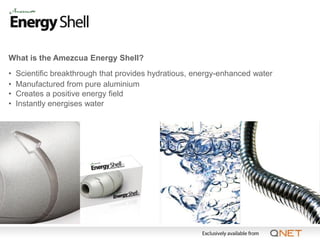 What is the Amezcua Energy Shell?
•   Scientific breakthrough that provides hydratious, energy-enhanced water
•   Manufactured from pure aluminium
•   Creates a positive energy field
•   Instantly energises water
 