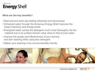 What are the key benefits?

• Start and end each day feeling refreshed and harmonised
• Enhanced water through the Amezcua Energy Shell improves the
  body’s harmony and energy levels
• Energised water carries the detergent much more thoroughly into the
  material due to its surface tension value close to that of pure water
• Improve the quality and effectiveness of your laundry
  and dish washing while using less detergent
• Makes your washing more environmentally friendly
 