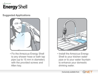 Suggested Applications




     • Fix the Amezcua Energy Shell     • Install the Amezcua Energy
       to any shower hose or bath tap     Shell to your kitchen water
       pipe (up to 15 mm in diameter)     pipe or to your water fountain
       with the provided screws and       to enhance your domestic
       Allen key.                         drinking water.
 