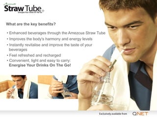 What are the key benefits?

• Enhanced beverages through the Amezcua Straw Tube
• Improves the body’s harmony and energy levels
• Instantly revitalise and improve the taste of your
  beverages
• Feel refreshed and recharged
• Convenient, light and easy to carry:
  Energise Your Drinks On The Go!
 