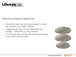 What is the Amezcua Lifestyle Set?

•   An effective safe and convenient solution to help
    you maintain your healthy lifestyle
•   Usage-specific discs that are lightweight and
    durable – pratical for an active lifestyle
•   An advances way of living with harmonised energy
    as you drink, eat and move
 