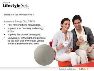 What are the key benefits?

Amezcua Energy Disc DRINK
• Feel refreshed and rejuvenated.
• Improve your harmony and energy
  levels.
• Improve the taste of beverages.
• Convenient, lightweight and portable
  so you can take it wherever you go
  and use it whenever you drink.
 