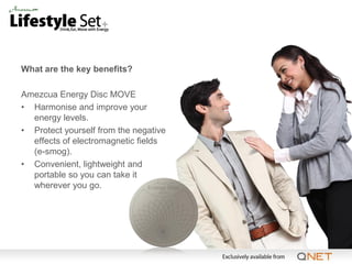 What are the key benefits?

Amezcua Energy Disc MOVE
• Harmonise and improve your
  energy levels.
• Protect yourself from the negative
  effects of electromagnetic fields
  (e-smog).
• Convenient, lightweight and
  portable so you can take it
  wherever you go.
 