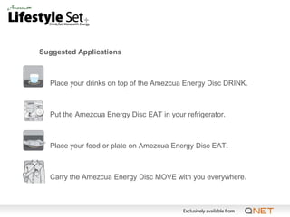 Suggested Applications



•   Place your drinks on top of the Amezcua Energy Disc DRINK.



•   Put the Amezcua Energy Disc EAT in your refrigerator.



•   Place your food or plate on Amezcua Energy Disc EAT.



•   Carry the Amezcua Energy Disc MOVE with you everywhere.
 
